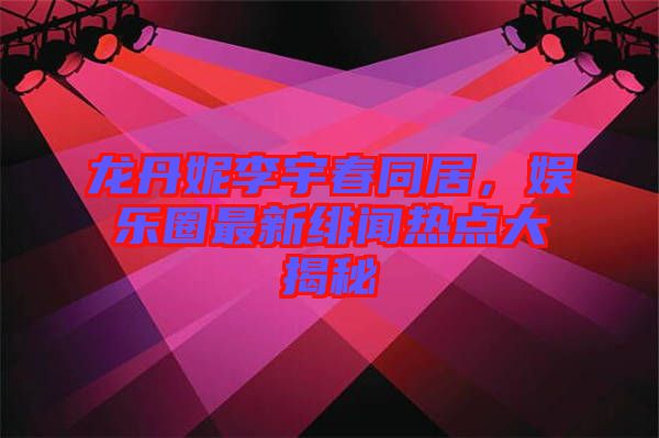 龍丹妮李宇春同居，娛樂圈最新緋聞熱點大揭秘