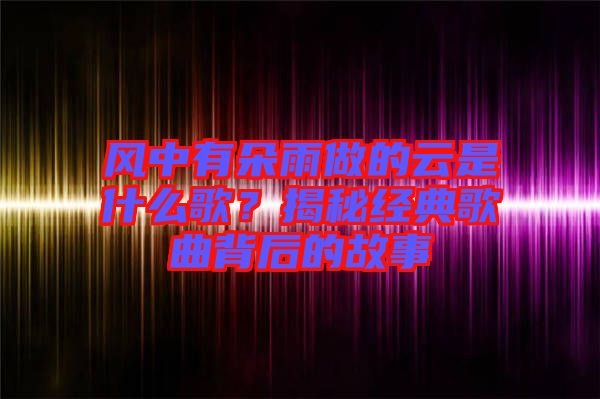 風(fēng)中有朵雨做的云是什么歌？揭秘經(jīng)典歌曲背后的故事