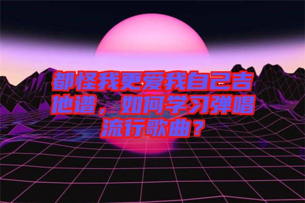 都怪我更愛我自己吉他譜，如何學(xué)習(xí)彈唱流行歌曲？