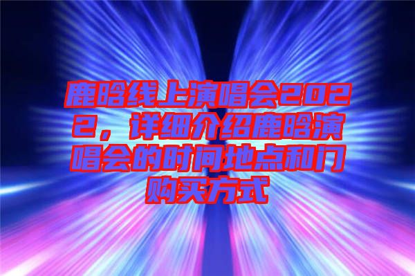 鹿晗線上演唱會(huì)2022，詳細(xì)介紹鹿晗演唱會(huì)的時(shí)間地點(diǎn)和門購(gòu)買方式