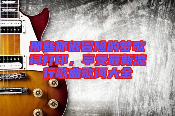 那些你很冒險(xiǎn)的夢歌詞打印，享受最新流行歌曲歌詞大全