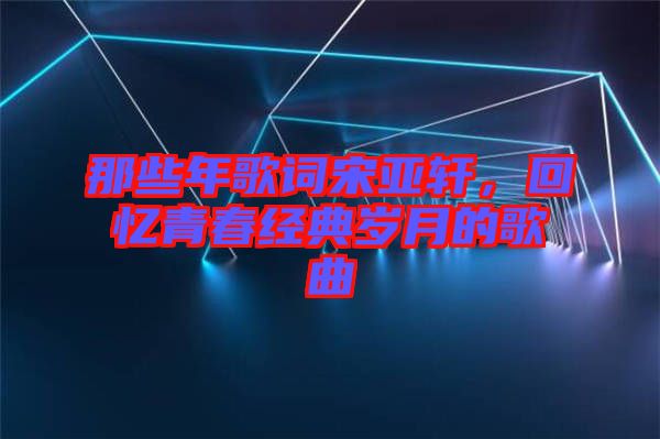 那些年歌詞宋亞軒，回憶青春經典歲月的歌曲