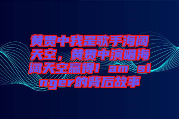 黃貫中我是歌手海闊天空，黃貫中演唱海闊天空贏得I am singer的背后故事