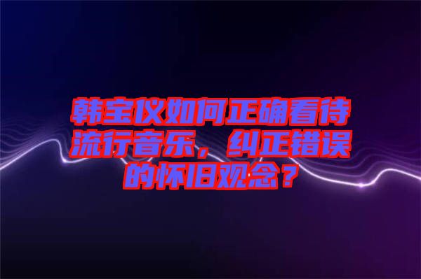 韓寶儀如何正確看待流行音樂，糾正錯誤的懷舊觀念？