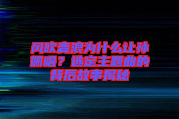 風(fēng)吹麥浪為什么讓孫儷唱？選定主題曲的背后故事揭秘