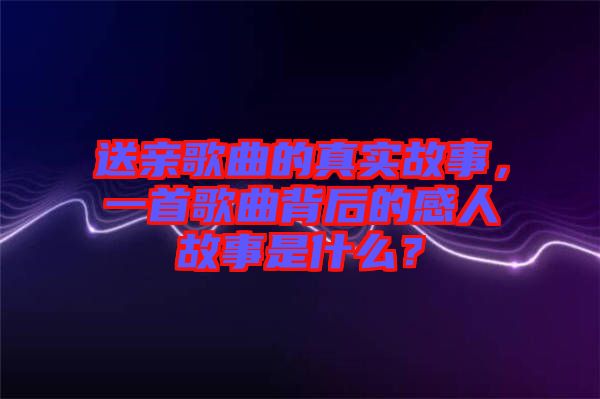 送親歌曲的真實(shí)故事，一首歌曲背后的感人故事是什么？