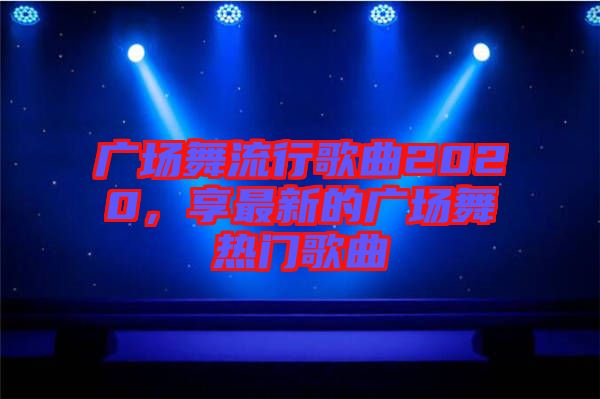 廣場(chǎng)舞流行歌曲2020，享最新的廣場(chǎng)舞熱門歌曲