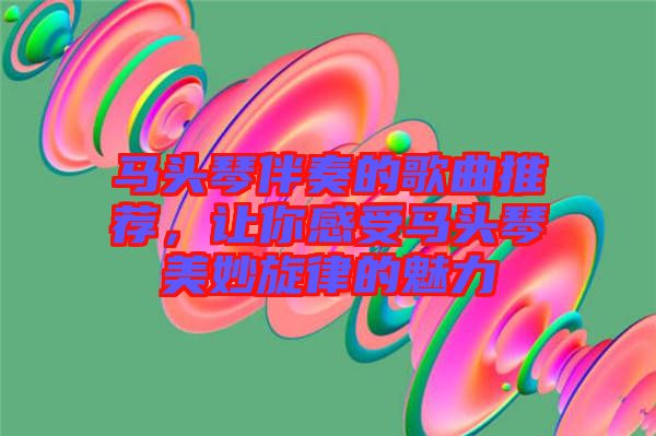 馬頭琴伴奏的歌曲推薦，讓你感受馬頭琴美妙旋律的魅力