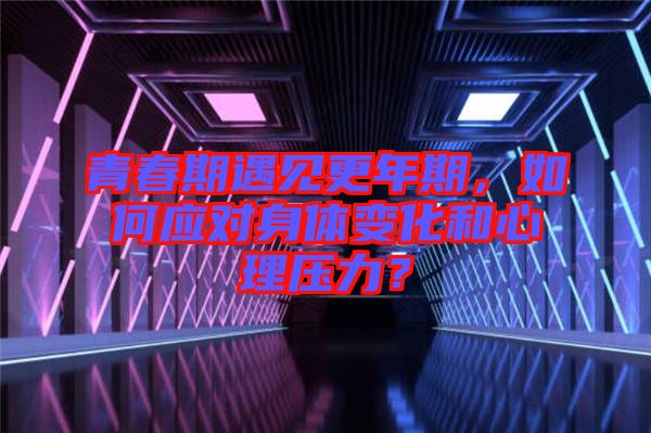 青春期遇見更年期，如何應(yīng)對(duì)身體變化和心理壓力？