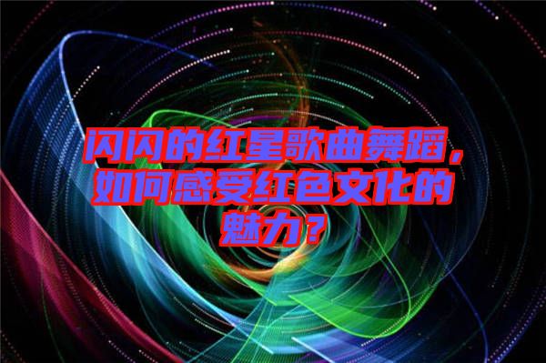 閃閃的紅星歌曲舞蹈，如何感受紅色文化的魅力？