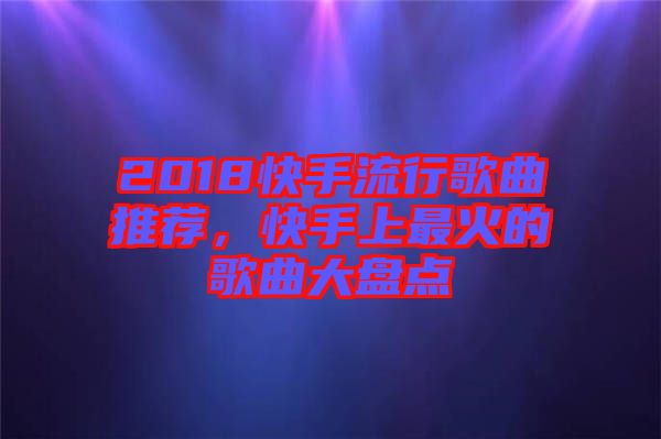 2018快手流行歌曲推薦，快手上最火的歌曲大盤點