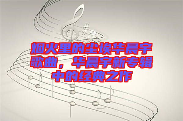 煙火里的塵埃華晨宇歌曲，華晨宇新專輯中的經(jīng)典之作