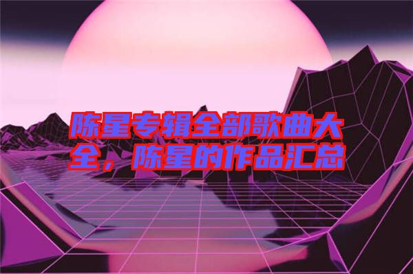 陳星專輯全部歌曲大全，陳星的作品匯總