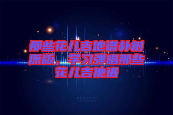 那些花兒吉他譜樸樹原版，學(xué)習(xí)彈唱那些花兒吉他譜