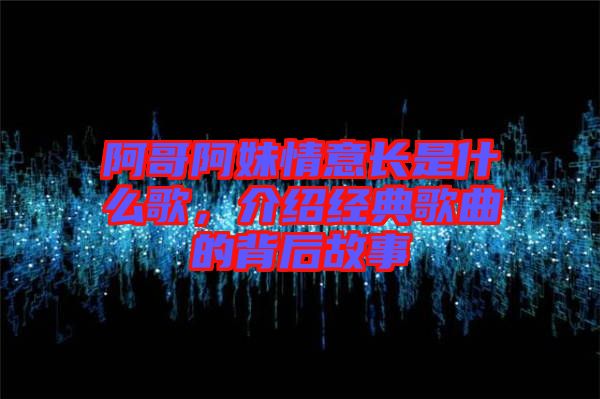 阿哥阿妹情意長是什么歌，介紹經(jīng)典歌曲的背后故事