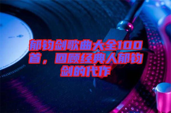 郁鈞劍歌曲大全100首，回顧經(jīng)典人郁鈞劍的代作