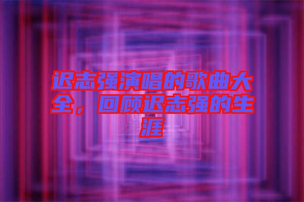 遲志強(qiáng)演唱的歌曲大全，回顧遲志強(qiáng)的生涯