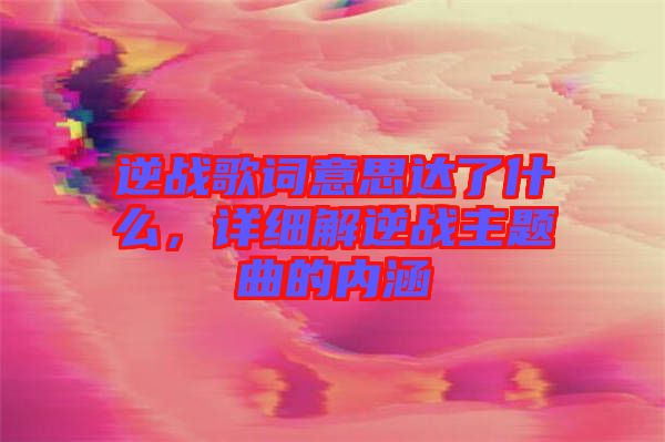 逆戰(zhàn)歌詞意思達了什么，詳細解逆戰(zhàn)主題曲的內(nèi)涵