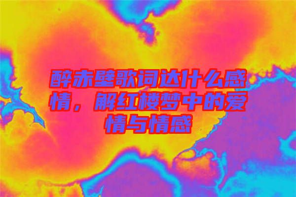 醉赤壁歌詞達(dá)什么感情，解紅樓夢(mèng)中的愛(ài)情與情感