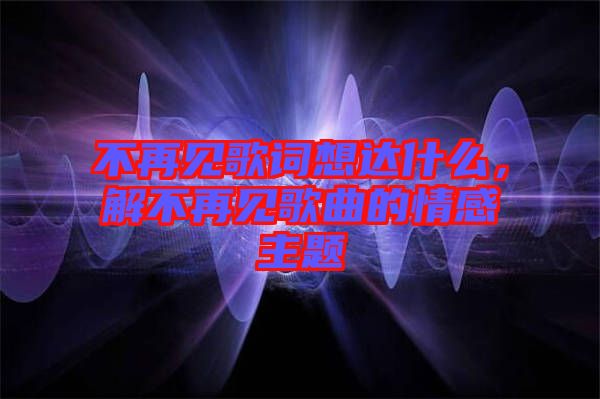 不再見歌詞想達什么，解不再見歌曲的情感主題