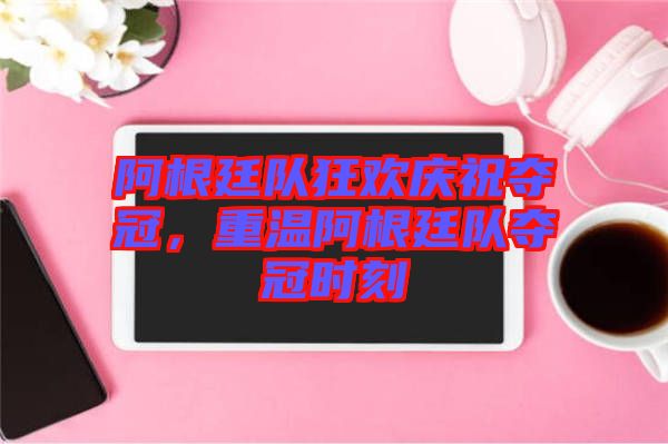 阿根廷隊狂歡慶祝奪冠，重溫阿根廷隊奪冠時刻