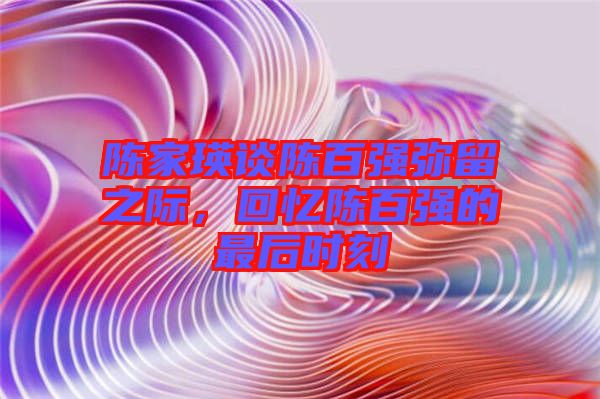 陳家瑛談陳百?gòu)?qiáng)彌留之際，回憶陳百?gòu)?qiáng)的最后時(shí)刻