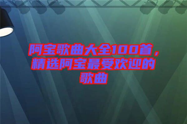 阿寶歌曲大全100首，精選阿寶最受歡迎的歌曲