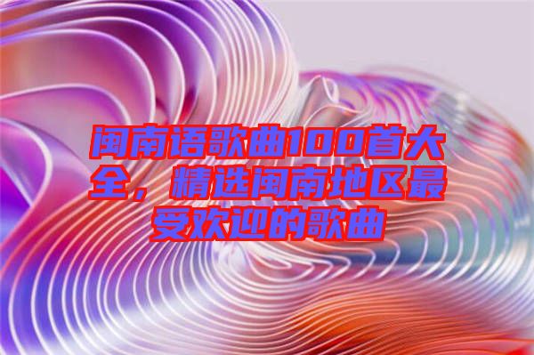 閩南語(yǔ)歌曲100首大全，精選閩南地區(qū)最受歡迎的歌曲